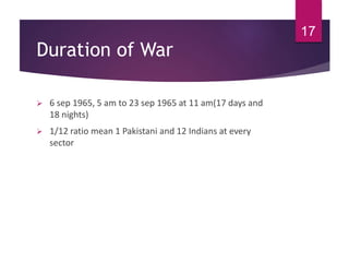 Duration of War
 6 sep 1965, 5 am to 23 sep 1965 at 11 am(17 days and
18 nights)
 1/12 ratio mean 1 Pakistani and 12 Indians at every
sector
17
 