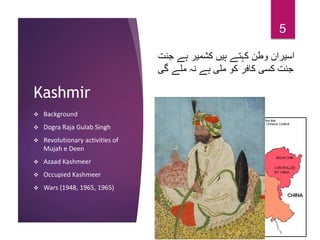 Kashmir
 Background
 Dogra Raja Gulab Singh
 Revolutionary activities of
Mujah e Deen
 Azaad Kashmeer
 Occupied Kashmeer
 Wars (1948, 1965, 1965)
5
‫جنت‬ ‫ہے‬ ‫کشمیر‬ ‫ہیں‬ ‫کہتے‬ ‫وطن‬ ‫اسیران‬
‫گی‬ ‫ملے‬ ‫نہ‬ ‫ہے‬ ‫ملی‬ ‫کو‬ ‫کافر‬ ‫کسی‬ ‫جنت‬
 