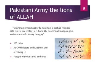 Pakistani Army the lions
of ALLAH
“Dushman hmen kaat kr tu Pakistan ki sarhad men jaa
skta Hai lekin jeetay jee ham kbi dushman k naapak qdm
watan men nahi aanay den gay”
 1/5 ratio
 At CMH sisters and Mothers are
receiving us
 Fought without sleep and food
9
 