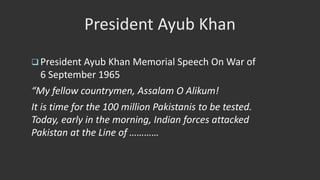 President Ayub Khan
 President Ayub Khan Memorial Speech On War of
6 September 1965
“My fellow countrymen, Assalam O Alikum!
It is time for the 100 million Pakistanis to be tested.
Today, early in the morning, Indian forces attacked
Pakistan at the Line of …………
 