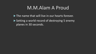 M.M.Alam A Proud
 The name that will live in our hearts forever.
 Setting a world record of destroying 5 enemy
planes in 30 seconds.
 