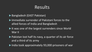 Results
 Bangladesh (EAST Pakistan)
 Immediate surrender of Pakistani forces to the
allied forces of India and Bangladesh
 It was one of the largest surrenders since World
War II
 Pakistan lost half its navy, a quarter of its air force
and a third of its army
 India took approximately 93,000 prisoners of war
 