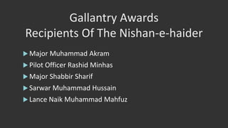 Gallantry Awards
Recipients Of The Nishan-e-haider
 Major Muhammad Akram
 Pilot Officer Rashid Minhas
 Major Shabbir Sharif
 Sarwar Muhammad Hussain
 Lance Naik Muhammad Mahfuz
 