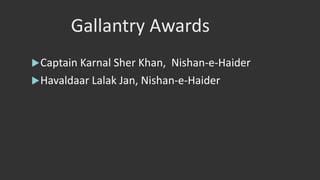 Gallantry Awards
Captain Karnal Sher Khan, Nishan-e-Haider
Havaldaar Lalak Jan, Nishan-e-Haider
 