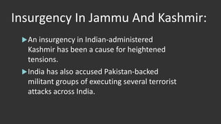 Insurgency In Jammu And Kashmir:
An insurgency in Indian-administered
Kashmir has been a cause for heightened
tensions.
India has also accused Pakistan-backed
militant groups of executing several terrorist
attacks across India.
 