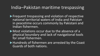 India–Pakistan maritime trespassing
Frequent trespassing and violation of respective
national territorial waters of India and Pakistan
in peacetime occurs commonly by Pakistani and
Indian fishermen.
Most violations occur due to the absence of a
physical boundary and lack of navigational tools
for small fishermen.
Hundreds of fishermen are arrested by the Coast
Guards of both nations.
 
