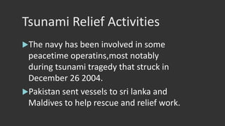 Tsunami Relief Activities
The navy has been involved in some
peacetime operatins,most notably
during tsunami tragedy that struck in
December 26 2004.
Pakistan sent vessels to sri lanka and
Maldives to help rescue and relief work.
 