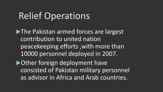 Relief Operations
The Pakistan armed forces are largest
contribution to united nation
peacekeeping efforts ,with more than
10000 personnel deployed in 2007.
Other foreign deployment have
consisted of Pakistan military personnel
as advisor in Africa and Arab countries.
 