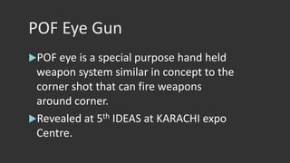 POF Eye Gun
POF eye is a special purpose hand held
weapon system similar in concept to the
corner shot that can fire weapons
around corner.
Revealed at 5th IDEAS at KARACHI expo
Centre.
 