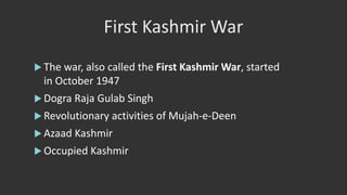 First Kashmir War
 The war, also called the First Kashmir War, started
in October 1947
 Dogra Raja Gulab Singh
 Revolutionary activities of Mujah-e-Deen
 Azaad Kashmir
 Occupied Kashmir
 