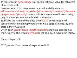 25)This place in Eastern India is of special religious value for followers
of a certain sect…
However,one of its lesser known specialities is its name….
With a name which can be used as (1)the name of a person,(2)the name
of a place and (3)a verb,it can constitute a sentence of its own using
only its name in a sentence thrice in succession…
Eg:If X be the name of the place then ‘X X X’ constitutes a full
sentence with a meaning where the 1st X is a person’s name,the 2nd a
place & the 3rd X a verb
Often been used by locals to baffle outsiders and have some fun at
their expense,this would perhaps be the sole such example in India…

Name this place X

***Q derived from personal experience  
 