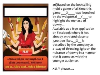 26)Based on the bestselling
mobile game of all time,this
game ___X____ was launched
by the webportal __Y___ to
highlight the menace of
dowry…
Available as a free application
on Facebook,where it has
already attracted close to
3,00,000 likes,__X__ is
described by the company as
a way of throwing light on the
nuisance of dowry in a manner
that it connects with the
younger audience.

X & Y please….
 