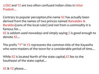 27)XZ and YZ are two often confused Indian cities in Uttar
Pradesh…

Contrary to popular perception,the name XZ has actually been
derived from the names of two princes named Bansaldev &
Baraldev(sons of the local ruler) and not from a commodity it is
famous for…
XZ is seldom used nowadays and simply saying Z is good enough to
denote XZ…

The prefix “Y" in YZ represents the common title of the Kayasths
who were masters of the town for a considerable period of time…

While XZ is located North of the state capital,YZ lies to the
Southeast of the state capital…

XZ & YZ please…
 