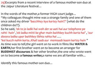 29)Excerpts from a recent interview of a famous mother-son duo at
the Jaipur Literature festival…

In the words of the mother,a former HIGH court judge…
“My colleagues thought mine was a strange family and one of them
once asked my driver ‘bacchhey kya kartey hain??’ (what do the
children do??).
So he said, ‘ek to jo ladki hai woh der se aati hai aur telephone pe
rahti hain’ ,‘ek ladka mitti ke ghar main baithkey kuchh karta hai’ , ‘aur
doosra ladka upar baithkey likhta rahta hai ….
‘koi kucch nahin karta..Khali saab aur memsaab kaam kartey hain ”
As time was to tell,the girl went on to work in films like WATER &
EARTH,her first brother went on to become an arranger for
BUDDHIST discourses & her other brother,the one who wrote went
on to become a famous writer,a name we are all familiar with…

Identify this famous mother-son duo…
 