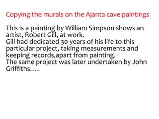 Copying the murals on the Ajanta cave paintings
This is a painting by William Simpson shows an
artist, Robert Gill, at work.
Gill had dedicated 30 years of his life to this
particular project, taking measurements and
keeping records,apart from painting.
The same project was later undertaken by John
Griffiths….
 