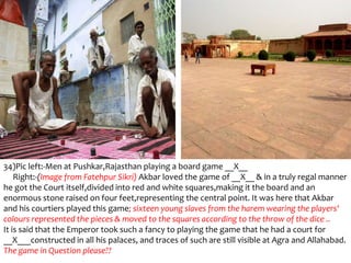 34)Pic left:-Men at Pushkar,Rajasthan playing a board game __X__
    Right:-(Image from Fatehpur Sikri) Akbar loved the game of __X__ & in a truly regal manner
he got the Court itself,divided into red and white squares,making it the board and an
enormous stone raised on four feet,representing the central point. It was here that Akbar
and his courtiers played this game; sixteen young slaves from the harem wearing the players'
colours represented the pieces & moved to the squares according to the throw of the dice ..
It is said that the Emperor took such a fancy to playing the game that he had a court for
__X___constructed in all his palaces, and traces of such are still visible at Agra and Allahabad.
The game in Question please??
 