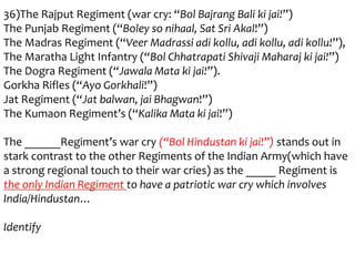 36)The Rajput Regiment (war cry: “Bol Bajrang Bali ki jai!”)
The Punjab Regiment (“Boley so nihaal, Sat Sri Akal!”)
The Madras Regiment (“Veer Madrassi adi kollu, adi kollu, adi kollu!”),
The Maratha Light Infantry (“Bol Chhatrapati Shivaji Maharaj ki jai!”)
The Dogra Regiment (“Jawala Mata ki jai!”).
Gorkha Rifles (“Ayo Gorkhali!”)
Jat Regiment (“Jat balwan, jai Bhagwan!”)
The Kumaon Regiment’s (“Kalika Mata ki jai!”)

The ______Regiment’s war cry (“Bol Hindustan ki jai!”) stands out in
stark contrast to the other Regiments of the Indian Army(which have
a strong regional touch to their war cries) as the _____ Regiment is
the only Indian Regiment to have a patriotic war cry which involves
India/Hindustan…

Identify
 