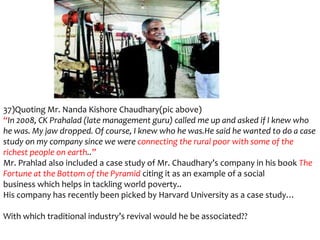 37)Quoting Mr. Nanda Kishore Chaudhary(pic above)
“In 2008, CK Prahalad (late management guru) called me up and asked if I knew who
he was. My jaw dropped. Of course, I knew who he was.He said he wanted to do a case
study on my company since we were connecting the rural poor with some of the
richest people on earth..”
Mr. Prahlad also included a case study of Mr. Chaudhary’s company in his book The
Fortune at the Bottom of the Pyramid citing it as an example of a social
business which helps in tackling world poverty..
His company has recently been picked by Harvard University as a case study…

With which traditional industry’s revival would he be associated??
 