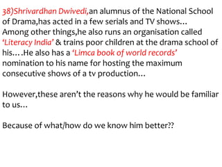 38)Shrivardhan Dwivedi,an alumnus of the National School
of Drama,has acted in a few serials and TV shows…
Among other things,he also runs an organisation called
‘Literacy India’ & trains poor children at the drama school of
his….He also has a ‘Limca book of world records’
nomination to his name for hosting the maximum
consecutive shows of a tv production…

However,these aren’t the reasons why he would be familiar
to us…

Because of what/how do we know him better??
 