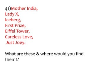 41)Mother India,
Lady X,
Iceberg,
First Prize,
Eiffel Tower,
Careless Love,
 Just Joey.

What are these & where would you find
them??
 