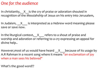 One for the audience
In christianity,__X__is the cry of praise or adoration shouted in
recognition of the Messiahship of Jesus on his entry into Jerusalem,

In Judaism, __X___ is interpreted as a Hebrew word meaning please
save or save now.

In the liturgical context,__X___ refers to a shout of praise and
worship and adoration or referring to a cry expressing an appeal for
divine help..

However,most of us would have heard __X___because of its usage by
A.R Rahman in a recent song where it means "an exclamation of joy
when a man sees his beloved"

What's the good word??
 
