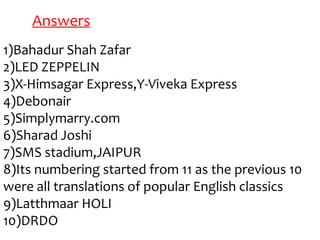 Answers
1)Bahadur Shah Zafar
2)LED ZEPPELIN
3)X-Himsagar Express,Y-Viveka Express
4)Debonair
5)Simplymarry.com
6)Sharad Joshi
7)SMS stadium,JAIPUR
8)Its numbering started from 11 as the previous 10
were all translations of popular English classics
9)Latthmaar HOLI
10)DRDO
 