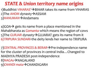STATE & Union territory name origins
1)Buddhist VIHARAS’BIHAR takes its name from VIHARAS
2)The AHOM dynastyASSAM
3)HANUMANAndamans

4)GOA gets its name from a place mentioned in the
Mahabharata as Gomanta which means the region of cows
5)The GURJAR dynastyGUJARAT gets its name from it
6)TRIPURA SUNDARI-the deity lends her name to TRIPURA

7)CENTRAL PROVINCES & BERARPre-independence name
for the cluster of provinces in central India…Changed to
MADHYA PRADESH post-independence
8)NAGAsNAGALAND
9)CHANDI mataCHANDIGARH
 