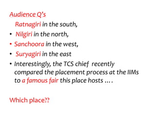 Audience Q’s
  Ratnagiri in the south,
• Nilgiri in the north,
• Sanchoora in the west,
• Suryagiri in the east
• Interestingly, the TCS chief recently
  compared the placement process at the IIMs
  to a famous fair this place hosts ….

Which place??
 