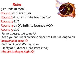 Rules
5 rounds in total…
Round 1-Differentials
Round 2-21 Q’s Infinite bounce CW
Round 3-SVC
Round 4-21 Q’s Infinite bounce ACW
Round 5-LVC
-Funny guesses welcome 
-Keep your answers precise & since the Finals is long so plz
‘answer jaldi dena’ 
-Part points at QM’s discretion…
-Plenty of Audience Q’s(& Prizes too)
-The QM is always Right 
 