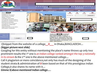 1)Snippet from the website of a college__X___ in Dhaka,BANGLADESH…
(bigger picture next slide)
Googling for this entity without mentioning the place’s name throws up only two
prominent results-the 1st one is an Indian college ranked amongst the top 3 nationally
in its stream & the 2nd one is the above mentioned college…
Call it plagiarism or mere coincidence,not only has much of the designing of the
student strata & administration of X been based on that of this prestigious Indian
College,it also shares its name with it…
Gimme X/above-mentioned Indian college….
 