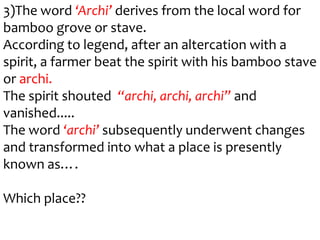3)The word ‘Archi’ derives from the local word for
bamboo grove or stave.
According to legend, after an altercation with a
spirit, a farmer beat the spirit with his bamboo stave
or archi.
The spirit shouted “archi, archi, archi” and
vanished.....
The word ‘archi’ subsequently underwent changes
and transformed into what a place is presently
known as….

Which place??
 