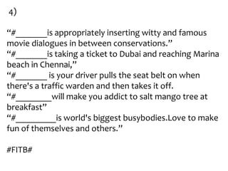 4)

“#_______is appropriately inserting witty and famous
movie dialogues in between conservations.”
“#_______is taking a ticket to Dubai and reaching Marina
beach in Chennai,”
“#_______ is your driver pulls the seat belt on when
there's a traffic warden and then takes it off.
“#________will make you addict to salt mango tree at
breakfast”
“#_________is world's biggest busybodies.Love to make
fun of themselves and others.”

#FITB#
 
