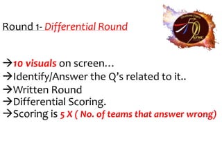 Round 1- Differential Round


10 visuals on screen…
Identify/Answer the Q’s related to it..
Written Round
Differential Scoring.
Scoring is 5 X ( No. of teams that answer wrong)
 