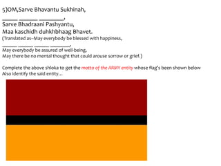 5)OM,Sarve Bhavantu Sukhinah,
_____ ______ ________,
Sarve Bhadraani Pashyantu,
Maa kaschidh duhkhbhaag Bhavet.
(Translated as--May everybody be blessed with happiness,
______ ______ ______ ________,
May everybody be assured of well-being,
May there be no mental thought that could arouse sorrow or grief.)

Complete the above shloka to get the motto of the ARMY entity whose flag’s been shown below
Also identify the said entity…
 