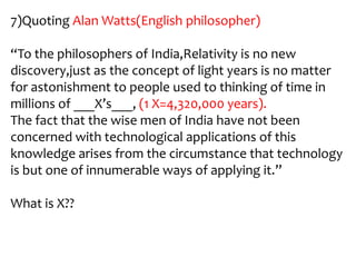 7)Quoting Alan Watts(English philosopher)

“To the philosophers of India,Relativity is no new
discovery,just as the concept of light years is no matter
for astonishment to people used to thinking of time in
millions of ___X’s___, (1 X=4,320,000 years).
The fact that the wise men of India have not been
concerned with technological applications of this
knowledge arises from the circumstance that technology
is but one of innumerable ways of applying it.”

What is X??
 
