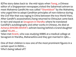 8)The story dates back to the mid-1930s when Tseng, a Chinese
editor of a Singaporean newspaper,visited the Sabarmati ashram to
meet Mahatma Gandhi.He was called “Shantidoot” by the Mahatma,
who urged him to adopt Gandhian principles of non-violence during
the Civil War that was raging in China between the two World Wars.
After Gandhi's assassination,Tseng returned to China,but came back
in 1977 and stayed at Sevagram in Wardha where he translated
Gandhiji's autobiography and other works in Chinese..He died at
Acharya BINOBA BHAVE’s ashram leaving behind a Grand-daughter
called YELAN …
Yelan met Kranti, who was studying MBBS at a medical college at
Sevagram in Wardha, Maharashtra and they got married in 1982…

One of their children is now one of the most prominent figures in a
certain sport in INDIA…
Who’s being talked of??
 