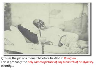 1)This is the pic of a monarch before he died in Rangoon..
This is probably the only camera picture of any Monarch of his dynasty.
Identify…
 