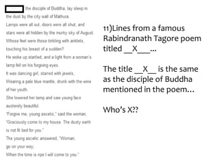 11)Lines from a famous
Rabindranath Tagore poem
titled __X___...

The title __X__ is the same
as the disciple of Buddha
mentioned in the poem…

Who’s X??
 