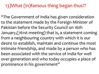 13)What (in)famous thing began thus??

“The Government of India has given consideration
to the statement made by the Foreign Minister of
Pakistan before the Security Council on 16th
January,(761st meeting) that is, a statement coming
from a neighbouring country with which it is our
desire to establish, maintain and continue the most
intimate friendship, and made by a person who has
been associated with the service of India for well
over generation and who today occupies a place of
prominence in his government”
 