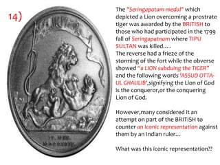 The "Seringapatam medal" which
14)   depicted a Lion overcoming a prostrate
      tiger was awarded by the BRITISH to
      those who had participated in the 1799
      fall of Seringapatnam where TIPU
      SULTAN was killed….
      The reverse had a frieze of the
      storming of the fort while the obverse
      showed “a LION subduing the TIGER”
      and the following words 'ASSUD OTTA-
      UL GHAULIB',signifying the Lion of God
      is the conqueror,or the conquering
      Lion of God.

      However,many considered it an
      attempt on part of the BRITISH to
      counter an Iconic representation against
      them by an Indian ruler…

      What was this iconic representation??
 