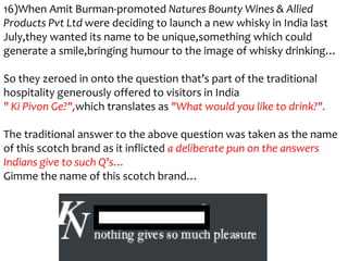 16)When Amit Burman-promoted Natures Bounty Wines & Allied
Products Pvt Ltd were deciding to launch a new whisky in India last
July,they wanted its name to be unique,something which could
generate a smile,bringing humour to the image of whisky drinking…

So they zeroed in onto the question that’s part of the traditional
hospitality generously offered to visitors in India
" Ki Pivon Ge?",which translates as "What would you like to drink?".

The traditional answer to the above question was taken as the name
of this scotch brand as it inflicted a deliberate pun on the answers
Indians give to such Q’s…
Gimme the name of this scotch brand…
 