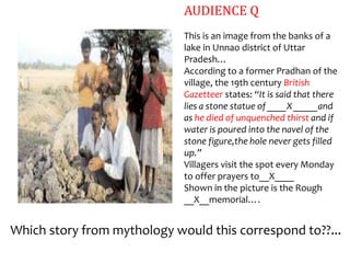 AUDIENCE Q
                             This is an image from the banks of a
                             lake in Unnao district of Uttar
                             Pradesh…
                             According to a former Pradhan of the
                             village, the 19th century British
                             Gazetteer states: “It is said that there
                             lies a stone statue of ____X _____and
                             as he died of unquenched thirst and if
                             water is poured into the navel of the
                             stone figure,the hole never gets filled
                             up.”
                             Villagers visit the spot every Monday
                             to offer prayers to__X____
                             Shown in the picture is the Rough
                             __X__memorial….


Which story from mythology would this correspond to??...
 