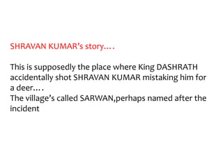 SHRAVAN KUMAR’s story….

This is supposedly the place where King DASHRATH
accidentally shot SHRAVAN KUMAR mistaking him for
a deer….
The village’s called SARWAN,perhaps named after the
incident
 