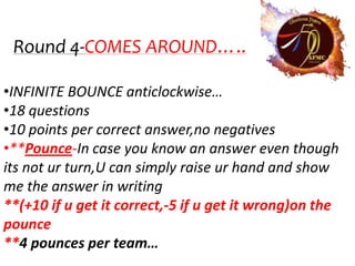 Round 4-COMES AROUND…..

•INFINITE BOUNCE anticlockwise…
•18 questions
•10 points per correct answer,no negatives
•**Pounce-In case you know an answer even though
its not ur turn,U can simply raise ur hand and show
me the answer in writing
**(+10 if u get it correct,-5 if u get it wrong)on the
pounce
**4 pounces per team…
 