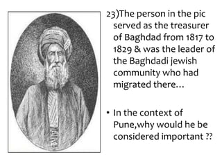23)The person in the pic
 served as the treasurer
 of Baghdad from 1817 to
 1829 & was the leader of
 the Baghdadi jewish
 community who had
 migrated there…

• In the context of
  Pune,why would he be
  considered important ??
 