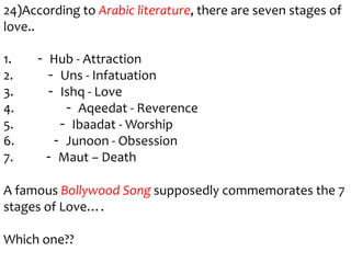 24)According to Arabic literature, there are seven stages of
love..

1.   - Hub - Attraction
2.     - Uns - Infatuation
3.     - Ishq - Love
4.        - Aqeedat - Reverence
5.       - Ibaadat - Worship
6.      - Junoon - Obsession
7.    - Maut – Death

A famous Bollywood Song supposedly commemorates the 7
stages of Love….

Which one??
 