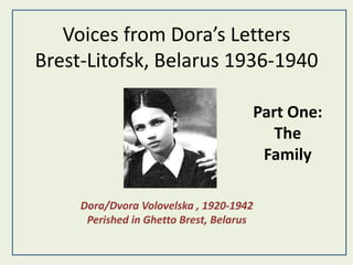 Voices from Dora’s Letters
Brest-Litofsk, Belarus 1936-1940
Dora/Dvora Volovelska , 1920-1942
Perished in Ghetto Brest, Belarus
Part One:
The
Family
 