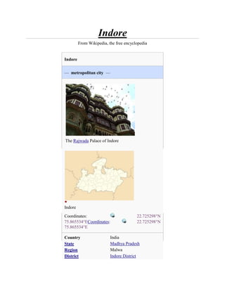 Indore
         From Wikipedia, the free encyclopedia


Indore


— metropolitan city —




The Rajwada Palace of Indore




Indore
Coordinates:                            22.725298°N
75.865534°ECoordinates:                 22.725298°N
75.865534°E

Country                   India
State                     Madhya Pradesh
Region                    Malwa
District                  Indore District
 