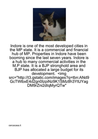 Indore is one of the most developed cities in
the MP state. It is a commercial and financial
  hub of MP. Properties in Indore have been
booming since the last seven years. Indore is
  a hub to many commercial activities in the
  M.P state. It is a BJP stronghold area and
   BJP has allocated a large budget for its
               development. <img
src="http://t3.gstatic.com/images?q=tbn:ANd9
 GcTWlbxE4d2gn0IzpiNz9K1SMz8h3YtUYag
            DM9rZni2dIqMyrQTw"




cercacasa.it
 