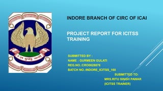 INDORE BRANCH OF CIRC OF ICAI
PROJECT REPORT FOR ICITSS
TRAINING
SUBMITTED BY :
NAME : GURMEEN GULATI
REG.NO.:CRO0628876
BATCH NO.:INDORE_ICITSS_160
SUBMITTED TO:
MRS.RITU SINGH PAWAR
(ICITSS TRAINER)
 